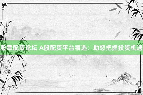 股票配资论坛 A股配资平台精选：助您把握投资机遇