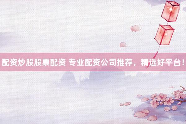 配资炒股股票配资 专业配资公司推荐，精选好平台！