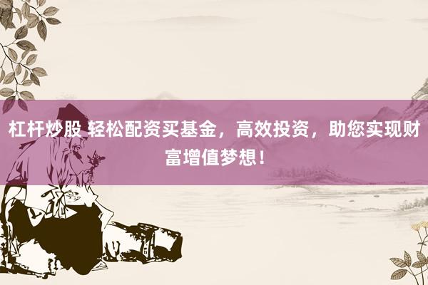 杠杆炒股 轻松配资买基金，高效投资，助您实现财富增值梦想！