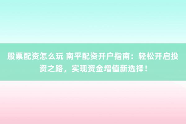 股票配资怎么玩 南平配资开户指南：轻松开启投资之路，实现资金增值新选择！
