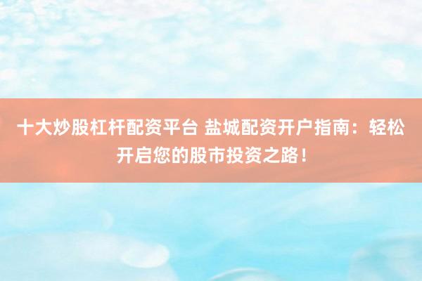 十大炒股杠杆配资平台 盐城配资开户指南：轻松开启您的股市投资之路！