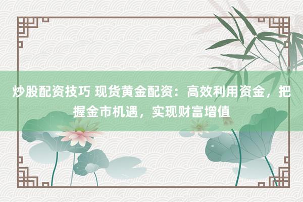 炒股配资技巧 现货黄金配资：高效利用资金，把握金市机遇，实现财富增值