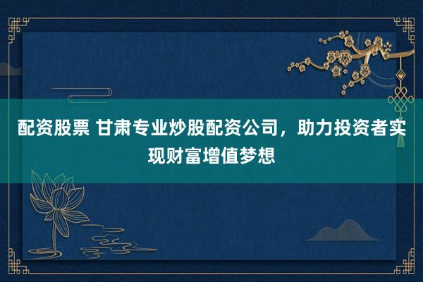 配资股票 甘肃专业炒股配资公司，助力投资者实现财富增值梦想