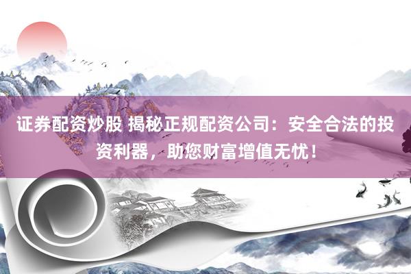 证券配资炒股 揭秘正规配资公司：安全合法的投资利器，助您财富增值无忧！