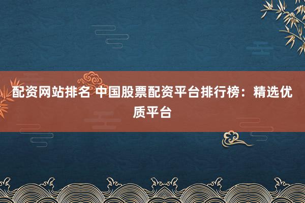 配资网站排名 中国股票配资平台排行榜：精选优质平台