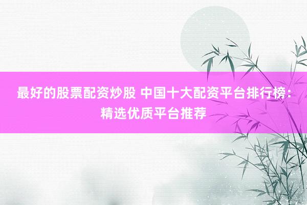 最好的股票配资炒股 中国十大配资平台排行榜：精选优质平台推荐