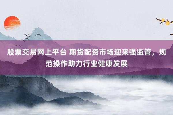 股票交易网上平台 期货配资市场迎来强监管，规范操作助力行业健康发展
