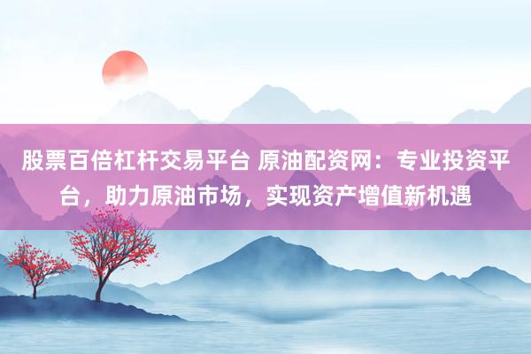 股票百倍杠杆交易平台 原油配资网：专业投资平台，助力原油市场，实现资产增值新机遇