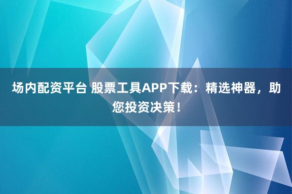 场内配资平台 股票工具APP下载：精选神器，助您投资决策！