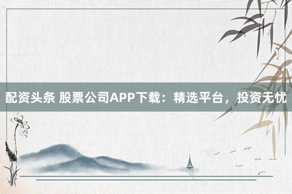 配资头条 股票公司APP下载：精选平台，投资无忧