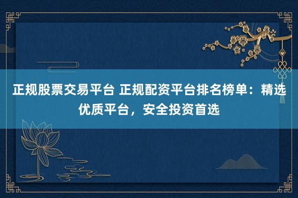 正规股票交易平台 正规配资平台排名榜单：精选优质平台，安全投资首选