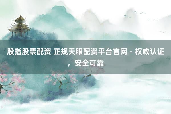 股指股票配资 正规天眼配资平台官网 - 权威认证，安全可靠