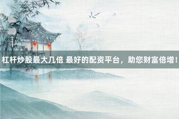杠杆炒股最大几倍 最好的配资平台，助您财富倍增！