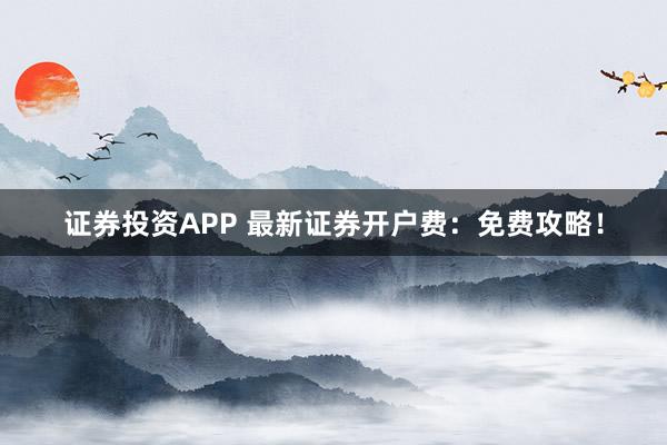 证券投资APP 最新证券开户费:免费攻略!