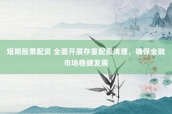 短期股票配资 全面开展存量配资清理，确保金融市场稳健发展