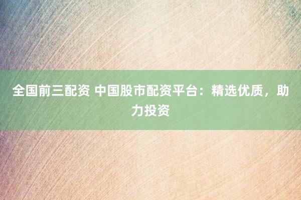 全国前三配资 中国股市配资平台：精选优质，助力投资
