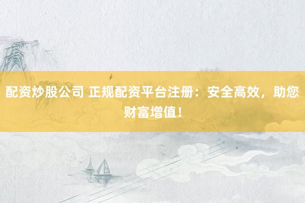 配资炒股公司 正规配资平台注册：安全高效，助您财富增值！