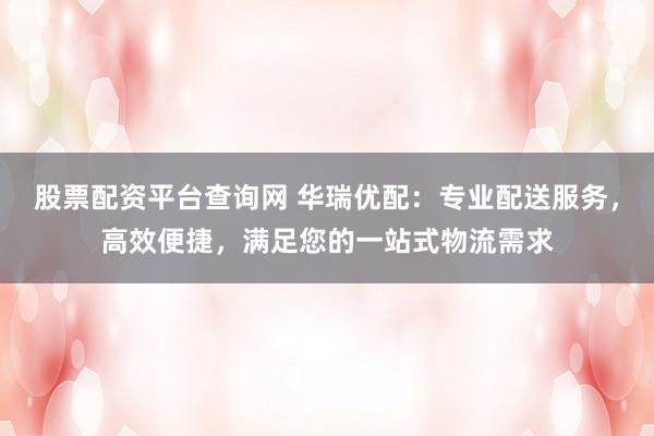 股票配资平台查询网 华瑞优配：专业配送服务，高效便捷，满足您的一站式物流需求