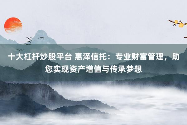 十大杠杆炒股平台 惠泽信托:专业财富管理,助您实现资产增值与传承梦想