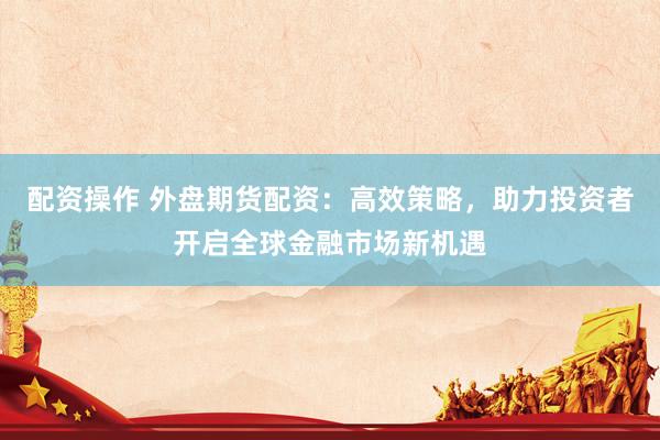 配资操作 外盘期货配资:高效策略,助力投资者开启全球金融市场新机遇