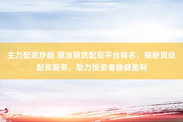 主力配资炒股 原油期货配资平台排名：揭秘顶级配资服务，助力投资者稳健盈利