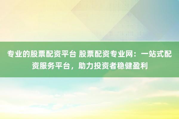 专业的股票配资平台 股票配资专业网：一站式配资服务平台，助力投资者稳健盈利