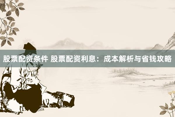 股票配资条件 股票配资利息：成本解析与省钱攻略
