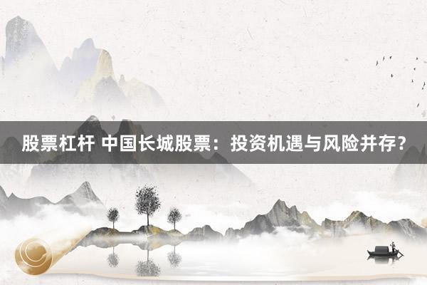 股票杠杆 中国长城股票：投资机遇与风险并存？