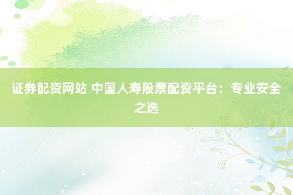 证券配资网站 中国人寿股票配资平台：专业安全之选