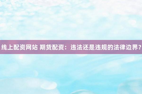 线上配资网站 期货配资：违法还是违规的法律边界？