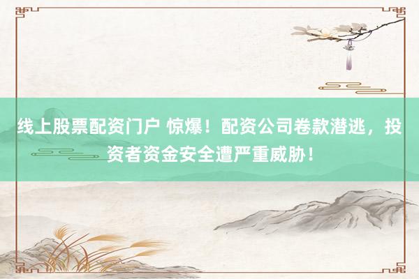 线上股票配资门户 惊爆！配资公司卷款潜逃，投资者资金安全遭严重威胁！