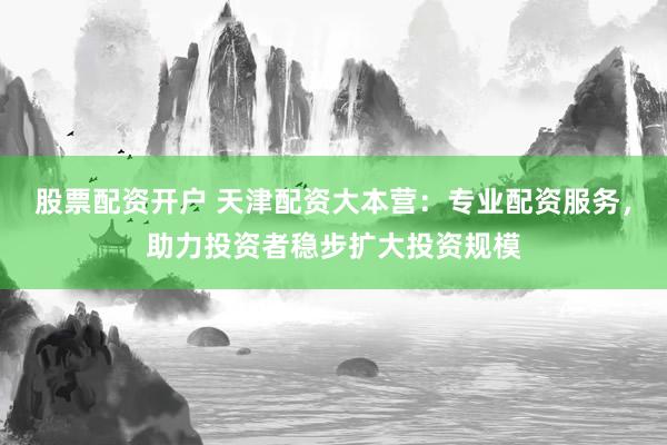 股票配资开户 天津配资大本营：专业配资服务，助力投资者稳步扩大投资规模
