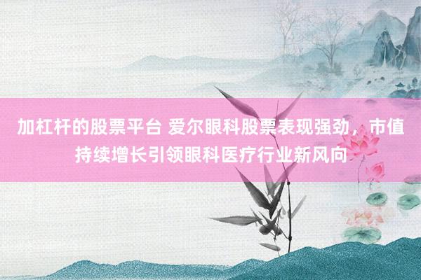 加杠杆的股票平台 爱尔眼科股票表现强劲，市值持续增长引领眼科医疗行业新风向