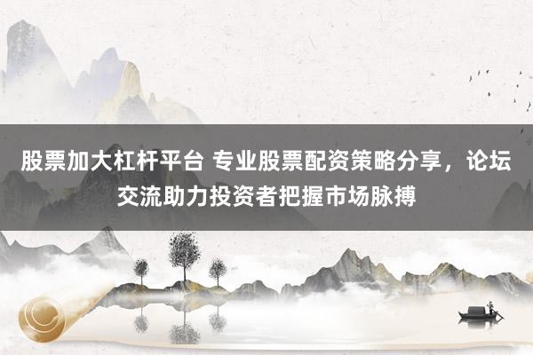 股票加大杠杆平台 专业股票配资策略分享，论坛交流助力投资者把握市场脉搏
