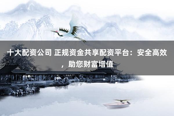 十大配资公司 正规资金共享配资平台：安全高效，助您财富增值