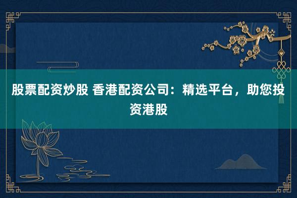 股票配资炒股 香港配资公司：精选平台，助您投资港股