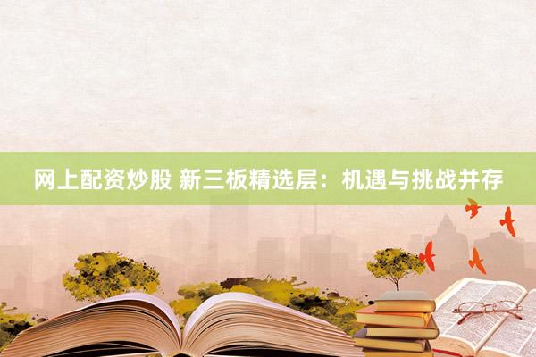 网上配资炒股 新三板精选层：机遇与挑战并存