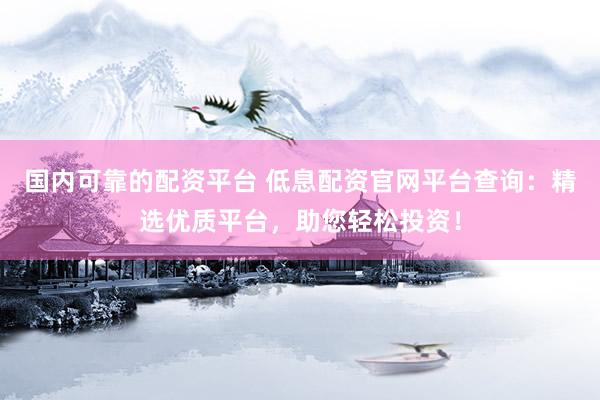 国内可靠的配资平台 低息配资官网平台查询：精选优质平台，助您轻松投资！
