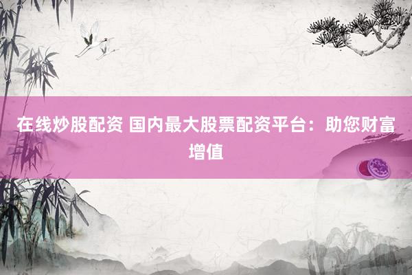 在线炒股配资 国内最大股票配资平台：助您财富增值