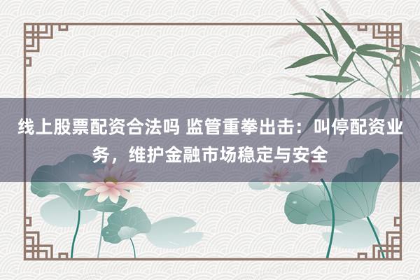 线上股票配资合法吗 监管重拳出击：叫停配资业务，维护金融市场稳定与安全