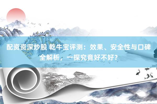 配资资深炒股 乾牛宝评测：效果、安全性与口碑全解析，一探究竟好不好？