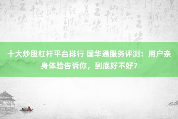 十大炒股杠杆平台排行 国华通服务评测：用户亲身体验告诉你，到底好不好？