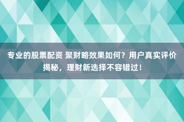 专业的股票配资 聚财略效果如何？用户真实评价揭秘，理财新选择不容错过！
