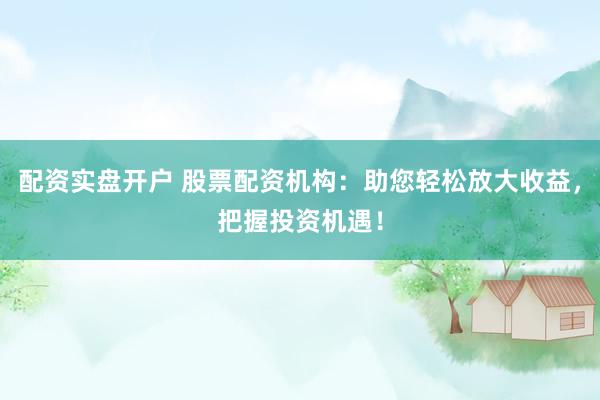 配资实盘开户 股票配资机构：助您轻松放大收益，把握投资机遇！