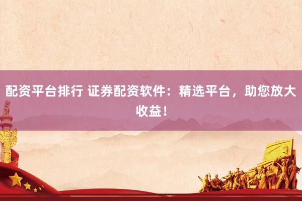 配资平台排行 证券配资软件：精选平台，助您放大收益！