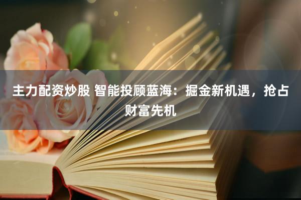 主力配资炒股 智能投顾蓝海：掘金新机遇，抢占财富先机