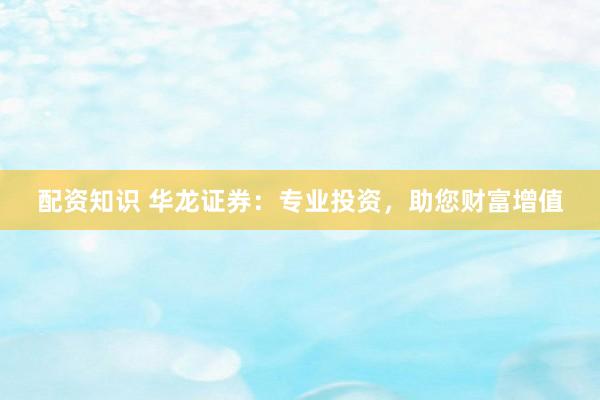 配资知识 华龙证券：专业投资，助您财富增值
