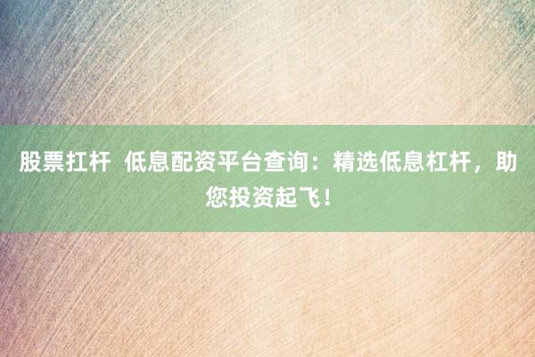 股票扛杆  低息配资平台查询：精选低息杠杆，助您投资起飞！