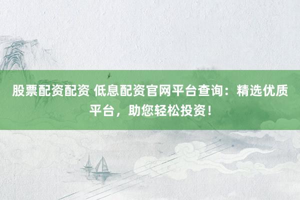 股票配资配资 低息配资官网平台查询：精选优质平台，助您轻松投资！