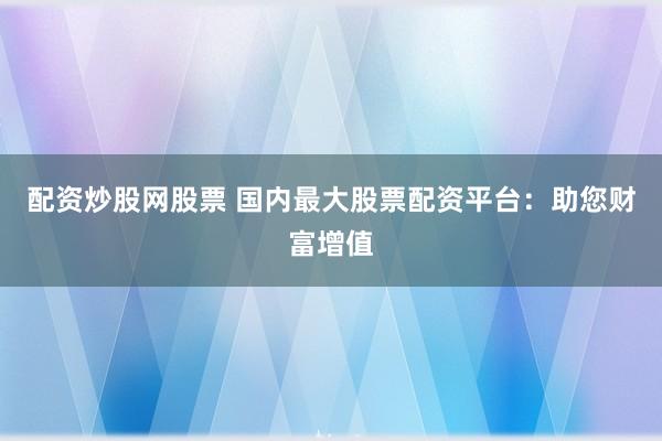 配资炒股网股票 国内最大股票配资平台：助您财富增值